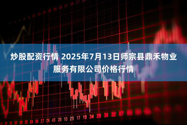 炒股配资行情 2025年7月13日师宗县鼎禾物业服务有限公司价格行情
