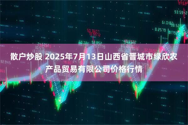 散户炒股 2025年7月13日山西省晋城市绿欣农产品贸易有限公司价格行情