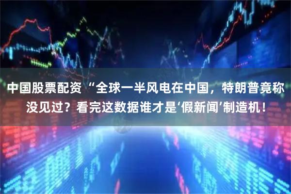 中国股票配资 “全球一半风电在中国，特朗普竟称没见过？看完这数据谁才是‘假新闻’制造机！