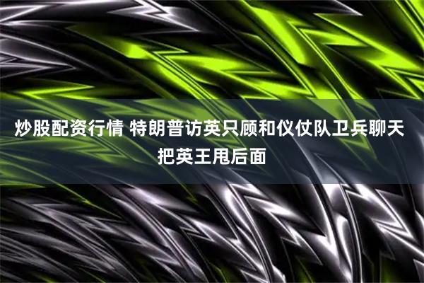 炒股配资行情 特朗普访英只顾和仪仗队卫兵聊天 把英王甩后面